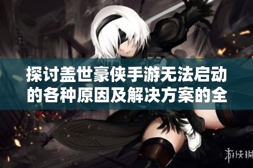 探讨盖世豪侠手游无法启动的各种原因及解决方案的全面分析与指导