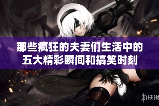 那些疯狂的夫妻们生活中的五大精彩瞬间和搞笑时刻