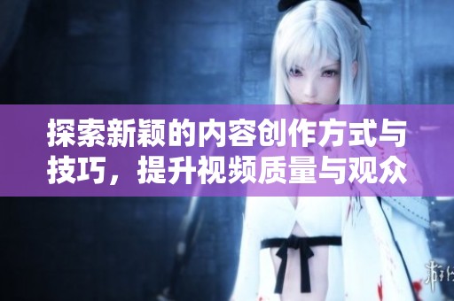 探索新颖的内容创作方式与技巧，提升视频质量与观众体验