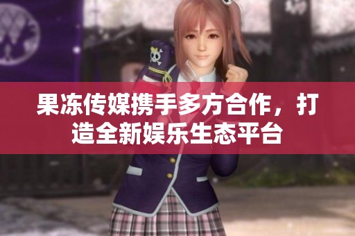 果冻传媒携手多方合作，打造全新娱乐生态平台