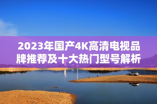 2023年国产4K高清电视品牌推荐及十大热门型号解析