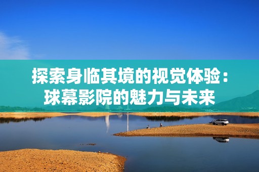 探索身临其境的视觉体验：球幕影院的魅力与未来