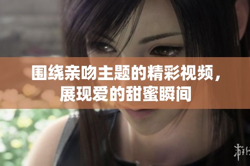 围绕亲吻主题的精彩视频，展现爱的甜蜜瞬间