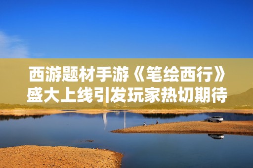 西游题材手游《笔绘西行》盛大上线引发玩家热切期待
