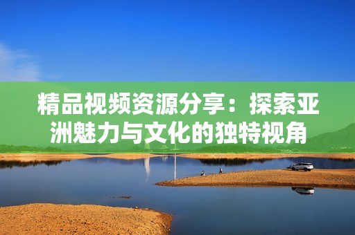 精品视频资源分享：探索亚洲魅力与文化的独特视角