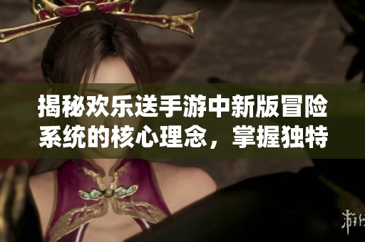 揭秘欢乐送手游中新版冒险系统的核心理念，掌握独特玩法技巧与策略提升游戏体验