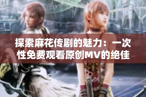 探索麻花传剧的魅力：一次性免费观看原创MV的绝佳机会
