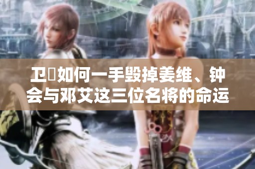 卫瓘如何一手毁掉姜维、钟会与邓艾这三位名将的命运及其最终遭遇揭秘