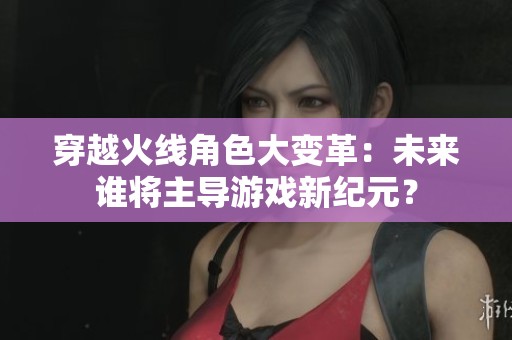 穿越火线角色大变革：未来谁将主导游戏新纪元？