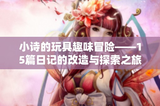 小诗的玩具趣味冒险——15篇日记的改造与探索之旅