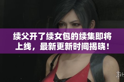 续父开了续女包的续集即将上线，最新更新时间揭晓！