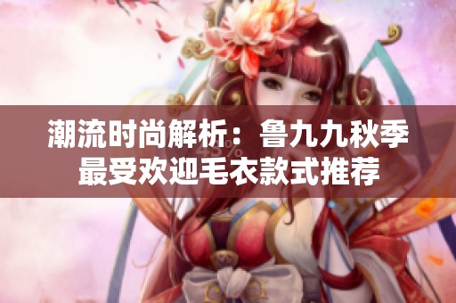 潮流时尚解析：鲁九九秋季最受欢迎毛衣款式推荐