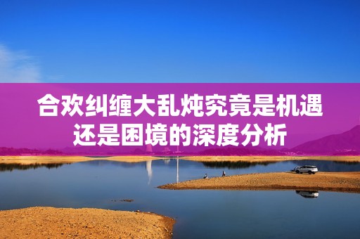 合欢纠缠大乱炖究竟是机遇还是困境的深度分析
