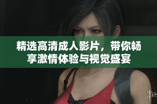 精选高清成人影片，带你畅享激情体验与视觉盛宴