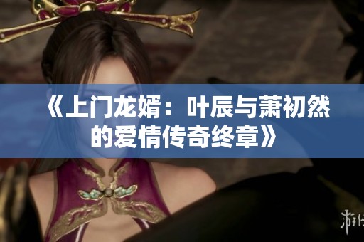 《上门龙婿：叶辰与萧初然的爱情传奇终章》