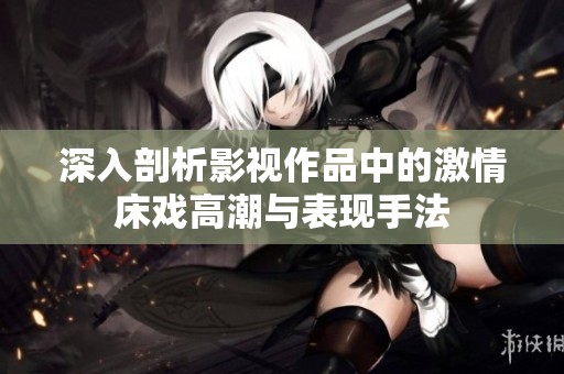 深入剖析影视作品中的激情床戏高潮与表现手法