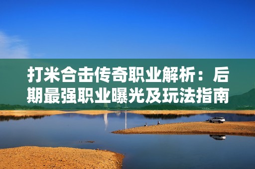 打米合击传奇职业解析：后期最强职业曝光及玩法指南