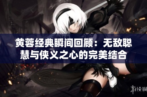 黄蓉经典瞬间回顾：无敌聪慧与侠义之心的完美结合