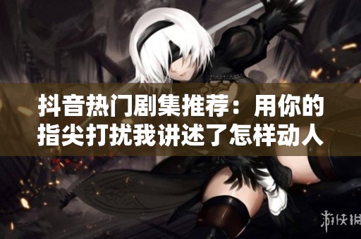 抖音热门剧集推荐：用你的指尖打扰我讲述了怎样动人的故事