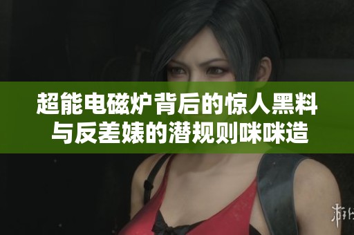 超能电磁炉背后的惊人黑料 与反差婊的潜规则咪咪造势