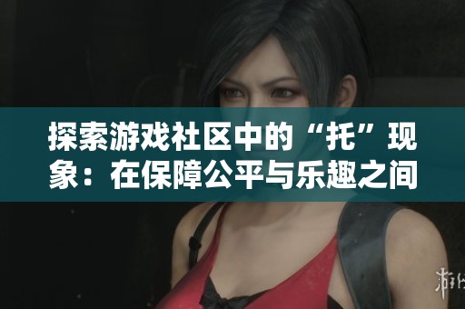 探索游戏社区中的“托”现象：在保障公平与乐趣之间的平衡之道