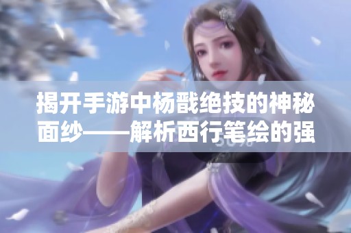 揭开手游中杨戬绝技的神秘面纱——解析西行笔绘的强大招式与其魅力所在