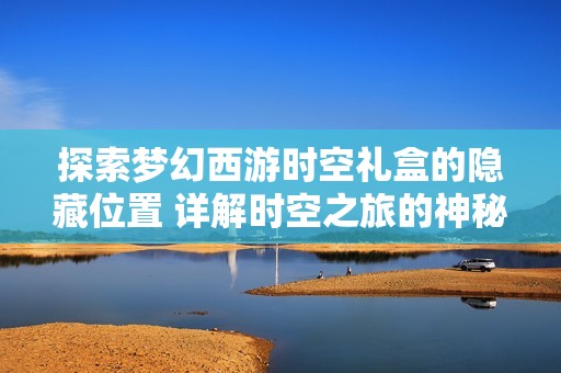 探索梦幻西游时空礼盒的隐藏位置 详解时空之旅的神秘入口与玩法技巧