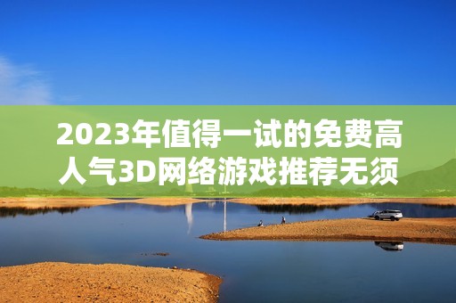 2023年值得一试的免费高人气3D网络游戏推荐无须花费畅享游戏乐趣