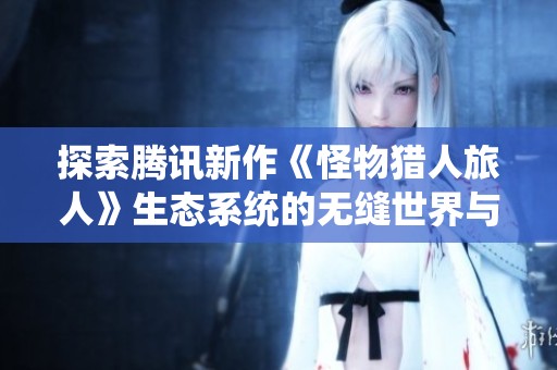 探索腾讯新作《怪物猎人旅人》生态系统的无缝世界与多重挑战体验揭秘