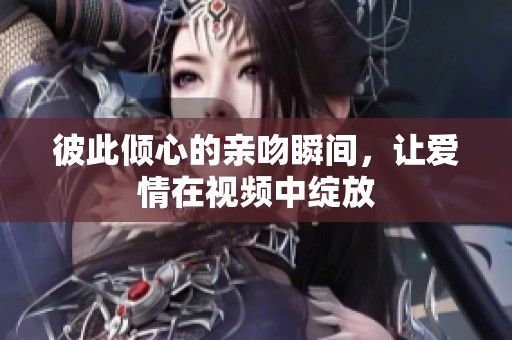 彼此倾心的亲吻瞬间，让爱情在视频中绽放