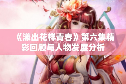 《漾出花样青春》第六集精彩回顾与人物发展分析