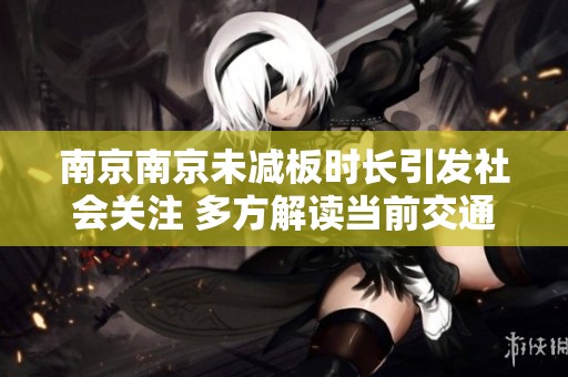 南京南京未减板时长引发社会关注 多方解读当前交通现状与问题