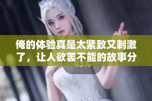 俺的体验真是太紧致又刺激了，让人欲罢不能的故事分享