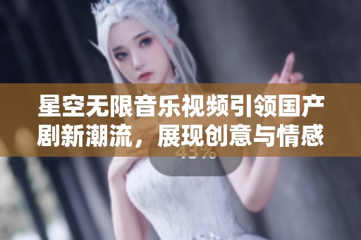 星空无限音乐视频引领国产剧新潮流，展现创意与情感交融