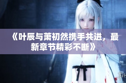 《叶辰与萧初然携手共进，最新章节精彩不断》