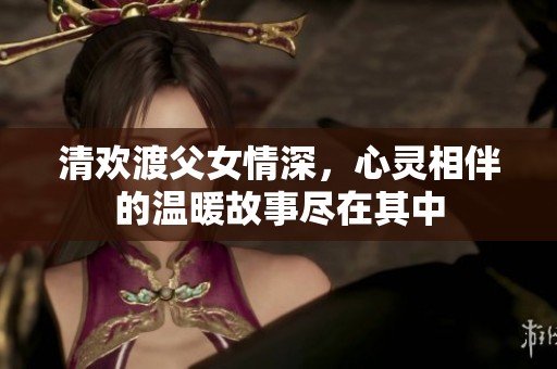 清欢渡父女情深，心灵相伴的温暖故事尽在其中