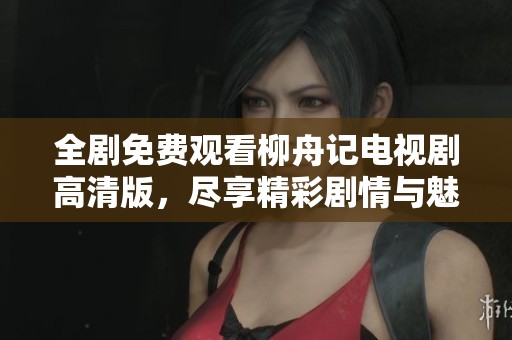 全剧免费观看柳舟记电视剧高清版，尽享精彩剧情与魅力角色