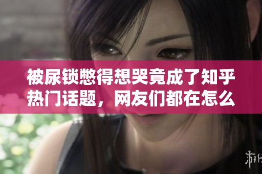 被尿锁憋得想哭竟成了知乎热门话题，网友们都在怎么说