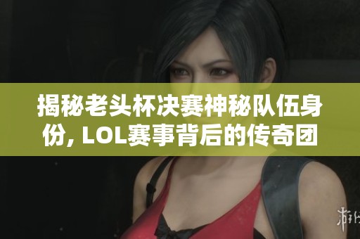 揭秘老头杯决赛神秘队伍身份, LOL赛事背后的传奇团队究竟是谁