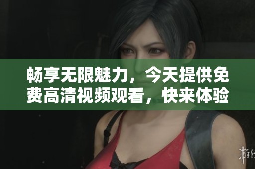 畅享无限魅力，今天提供免费高清视频观看，快来体验吧！