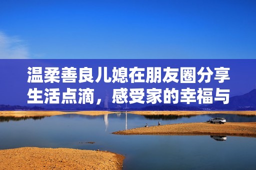 温柔善良儿媳在朋友圈分享生活点滴，感受家的幸福与温暖