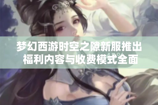 梦幻西游时空之隙新服推出 福利内容与收费模式全面解析