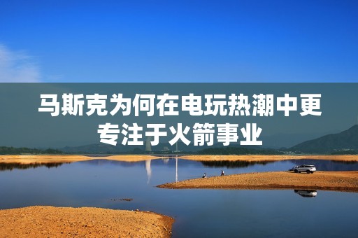 马斯克为何在电玩热潮中更专注于火箭事业