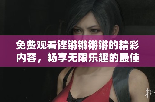 免费观看铿锵锵锵锵的精彩内容，畅享无限乐趣的最佳选择