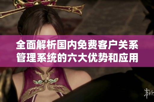 全面解析国内免费客户关系管理系统的六大优势和应用技巧