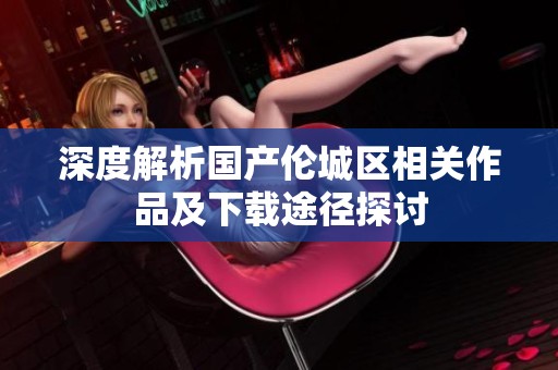 深度解析国产伦城区相关作品及下载途径探讨