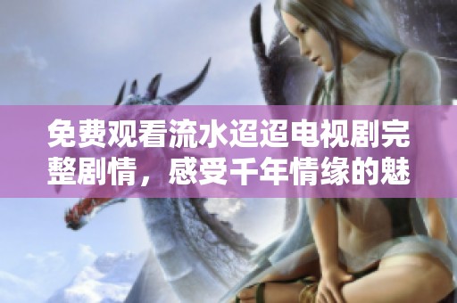 免费观看流水迢迢电视剧完整剧情，感受千年情缘的魅力与冲突