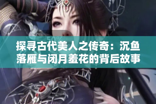探寻古代美人之传奇：沉鱼落雁与闭月羞花的背后故事