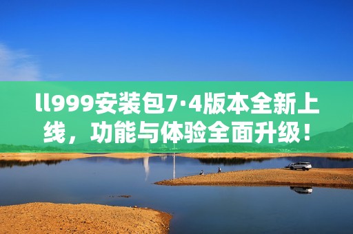 ll999安装包7·4版本全新上线，功能与体验全面升级！
