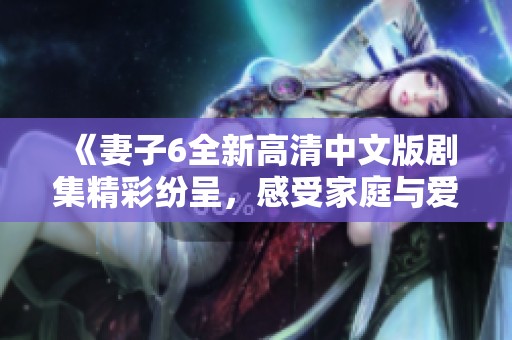 《妻子6全新高清中文版剧集精彩纷呈，感受家庭与爱的真谛》
